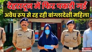 देहरादून में फिर पकड़ी गई अवैध रूप से रह रही बांग्लादेशी महिला, फर्जी आधार कार्ड भी बरामद
