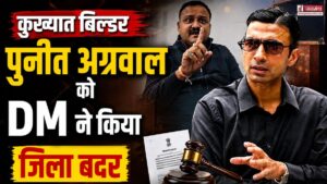 आतंक का पर्याय बने बिल्डर पर बड़ा एक्शन, DM सविन बंसल ने कुख्यात बिल्डर पुनीत अग्रवाल को किया जिला बदर
