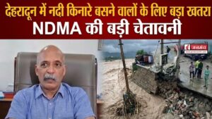 मानसून अलर्ट ! देहरादून में नदी किनारे बसने वालों के लिए बड़ा खतरा , NDMA की बड़ी चेतावनी