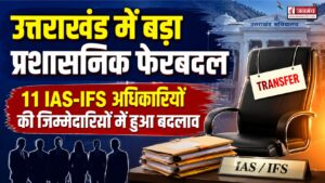 उत्तराखंड में बड़ा प्रशासनिक फेरबदल, 11 IAS-IFS अधिकारियों की जिम्मेदारियों में हुआ बदलाव